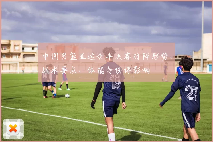 中国男篮亚运会半决赛对阵形势、战术要点、体能与伤停影响