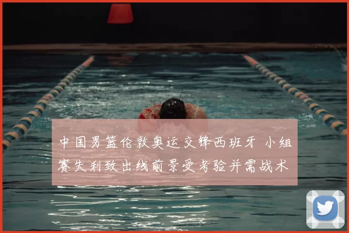 中国男篮伦敦奥运交锋西班牙 小组赛失利致出线前景受考验并需战术调整