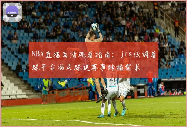 NBA直播高清观看指南：jrs低调看球平台满足球迷赛事转播需求