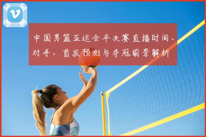 中国男篮亚运会半决赛直播时间、对手、首发预测与夺冠前景解析