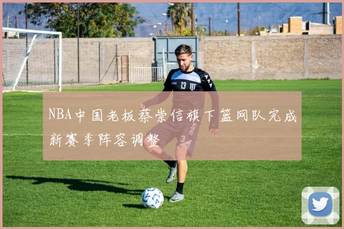 NBA中国老板蔡崇信旗下篮网队完成新赛季阵容调整