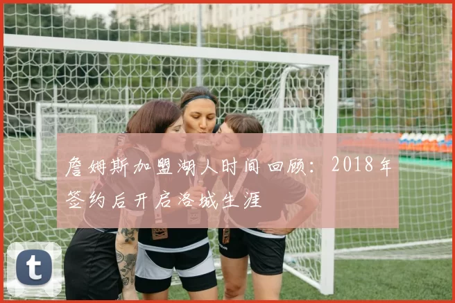 詹姆斯加盟湖人时间回顾：2018年签约后开启洛城生涯