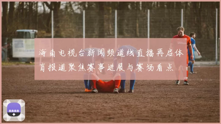 海南电视台新闻频道线直播再启体育报道聚焦赛事进展与赛场看点
