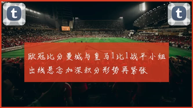 欧冠比分曼城与皇马1比1战平小组出线悬念加深积分形势再紧张