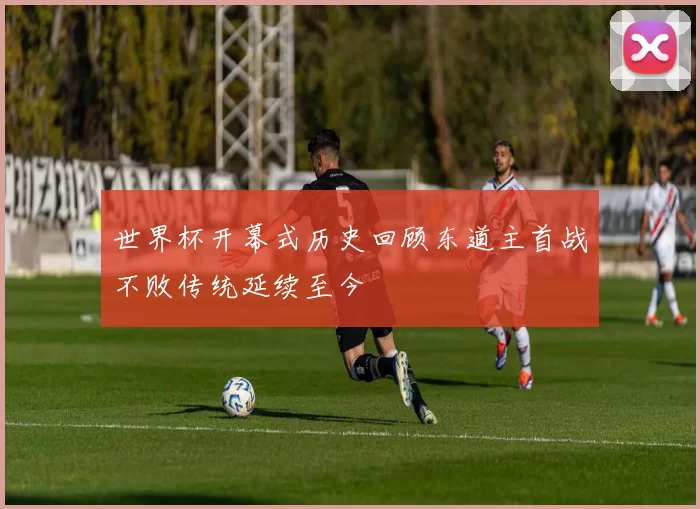 世界杯开幕式历史回顾东道主首战不败传统延续至今