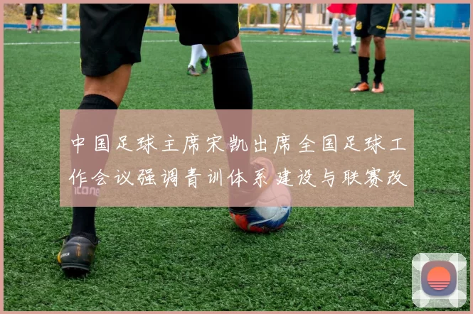 中国足球主席宋凯出席全国足球工作会议强调青训体系建设与联赛改革