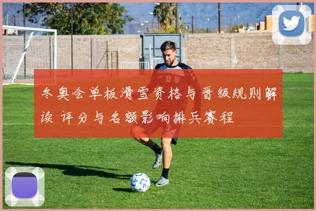 冬奥会单板滑雪资格与晋级规则解读 评分与名额影响排兵赛程