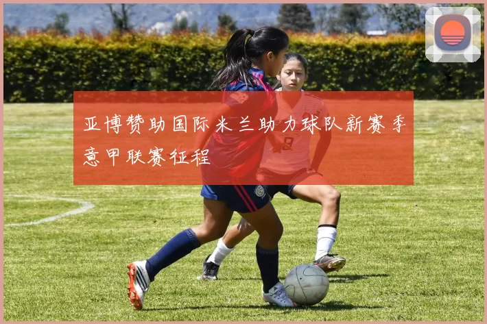 亚博赞助国际米兰助力球队新赛季意甲联赛征程