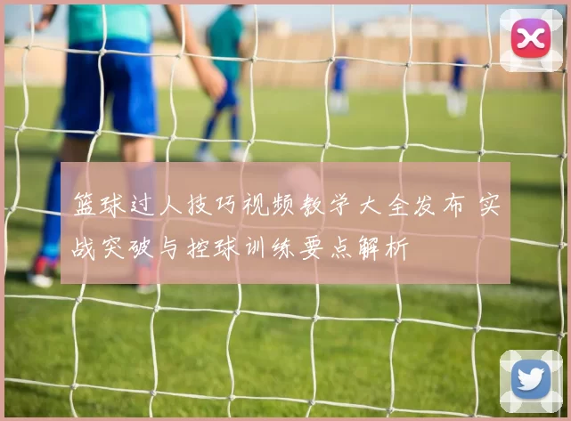 篮球过人技巧视频教学大全发布 实战突破与控球训练要点解析