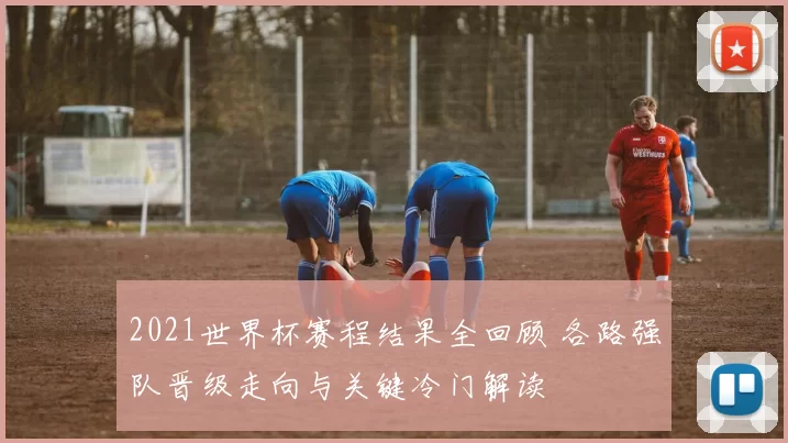 2021世界杯赛程结果全回顾 各路强队晋级走向与关键冷门解读