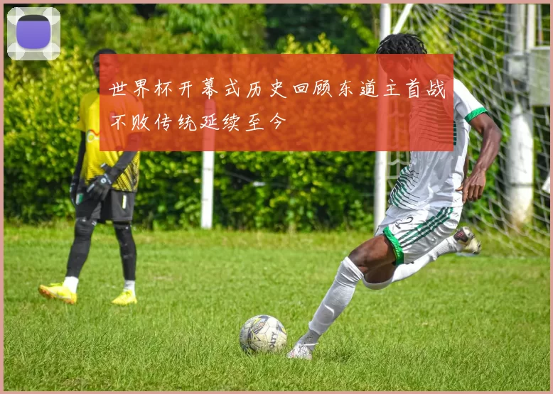 世界杯开幕式历史回顾东道主首战不败传统延续至今