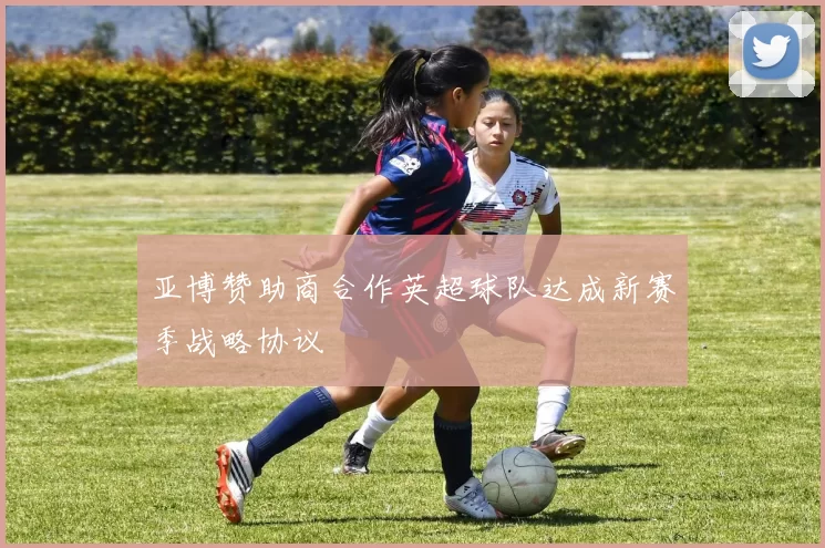 亚博赞助商合作英超球队达成新赛季战略协议