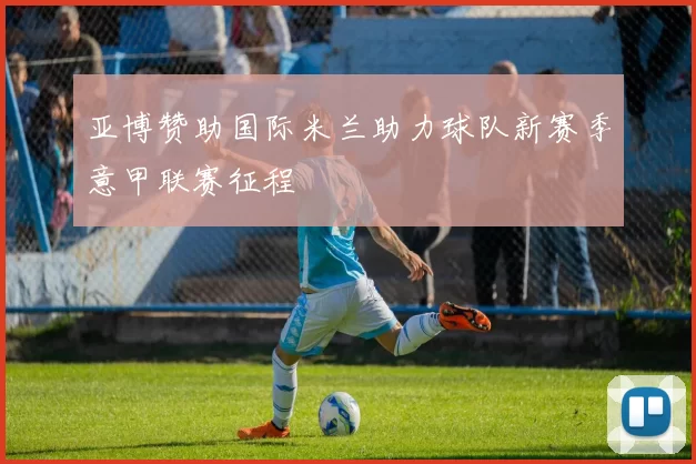 亚博赞助国际米兰助力球队新赛季意甲联赛征程