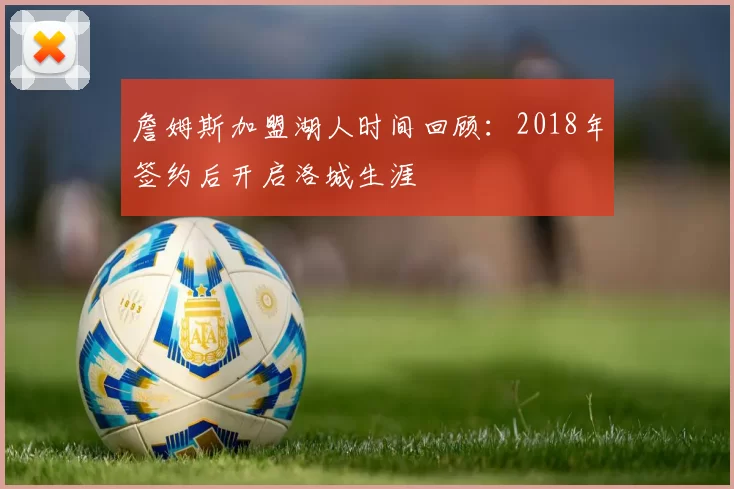 詹姆斯加盟湖人时间回顾：2018年签约后开启洛城生涯