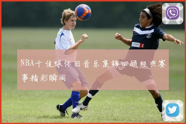 NBA十佳球怀旧音乐集锦回顾经典赛事精彩瞬间