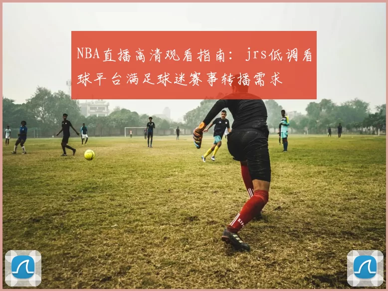 NBA直播高清观看指南:jrs低调看球平台满足球迷赛事转播需求