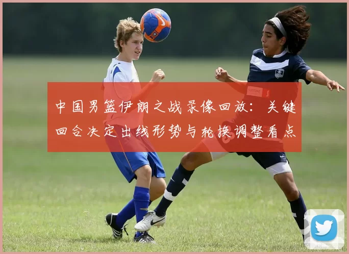 中国男篮伊朗之战录像回放：关键回合决定出线形势与轮换调整看点