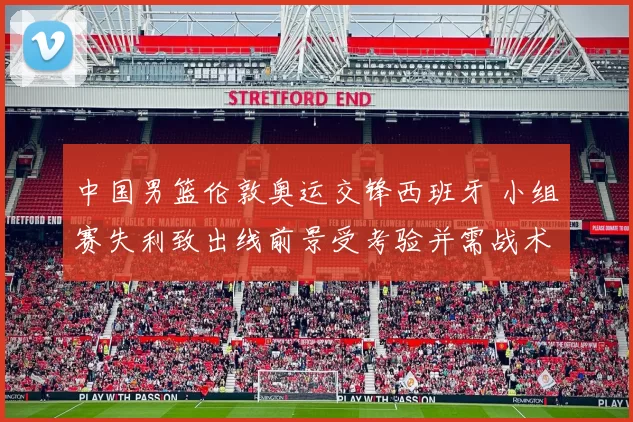 中国男篮伦敦奥运交锋西班牙 小组赛失利致出线前景受考验并需战术调整