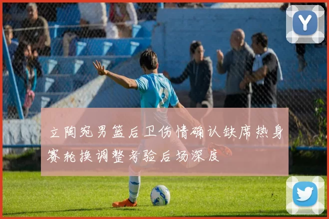 立陶宛男篮后卫伤情确认缺席热身赛轮换调整考验后场深度