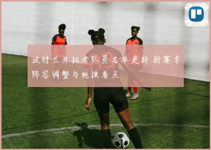 波特兰开拓者队员名单更新 新赛季阵容调整与轮换看点