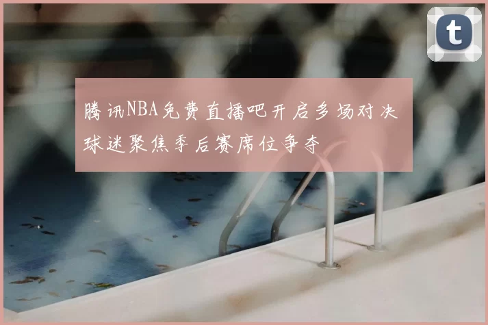 腾讯NBA免费直播吧开启多场对决 球迷聚焦季后赛席位争夺