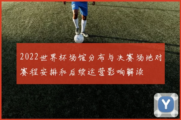 2022世界杯场馆分布与决赛场地对赛程安排和后续运营影响解读