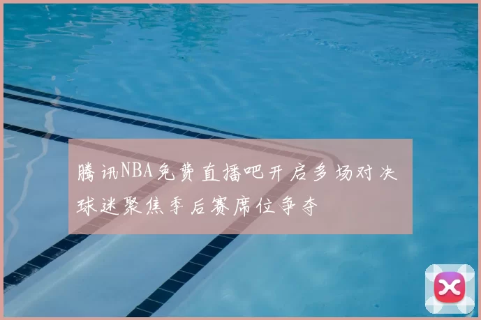 腾讯NBA免费直播吧开启多场对决 球迷聚焦季后赛席位争夺