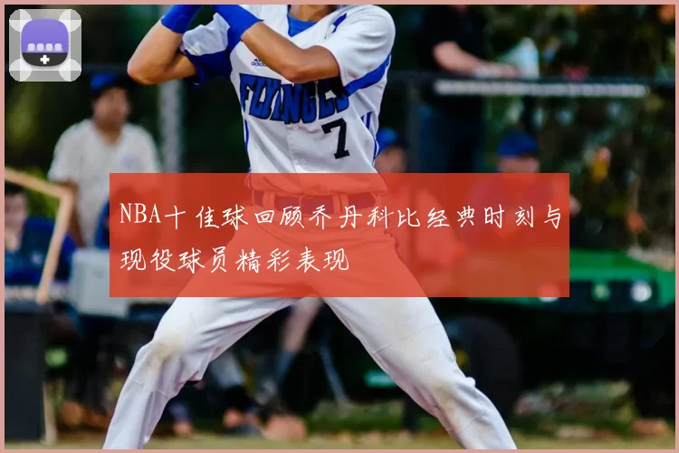 NBA十佳球回顾乔丹科比经典时刻与现役球员精彩表现