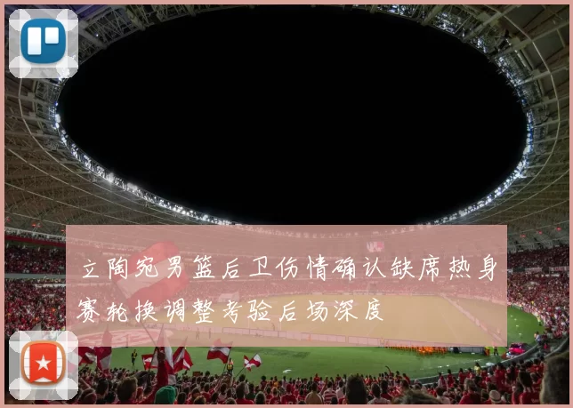 立陶宛男篮后卫伤情确认缺席热身赛轮换调整考验后场深度