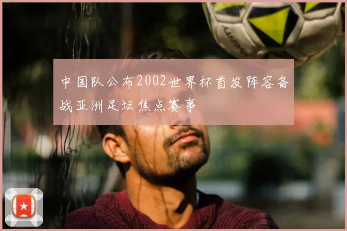 中国队公布2002世界杯首发阵容备战亚洲足坛焦点赛事