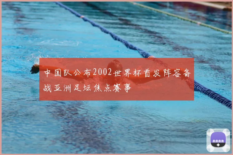 中国队公布2002世界杯首发阵容备战亚洲足坛焦点赛事