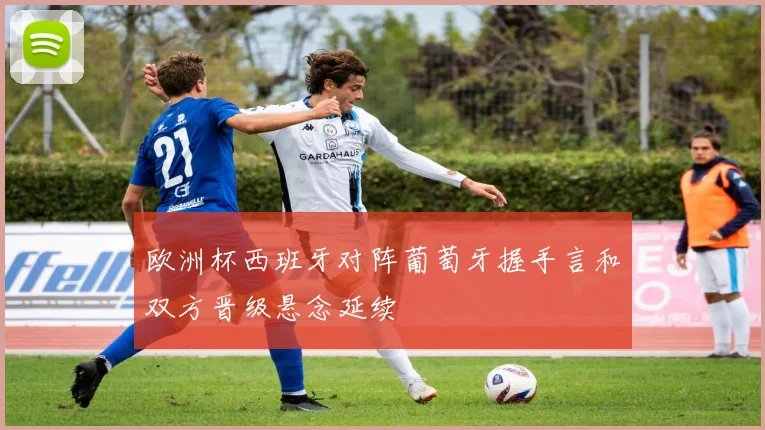 欧洲杯西班牙对阵葡萄牙握手言和双方晋级悬念延续