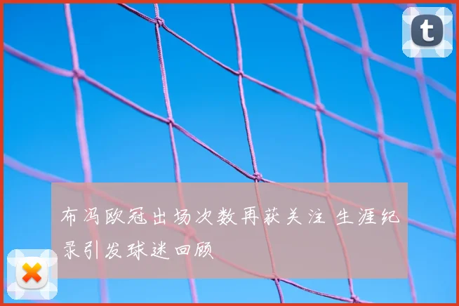 布冯欧冠出场次数再获关注 生涯纪录引发球迷回顾