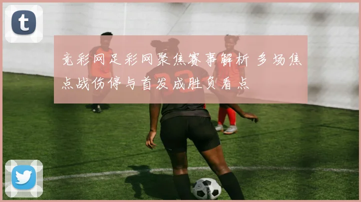 竞彩网足彩网聚焦赛事解析 多场焦点战伤停与首发成胜负看点